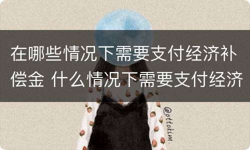 在哪些情况下需要支付经济补偿金 什么情况下需要支付经济补偿金