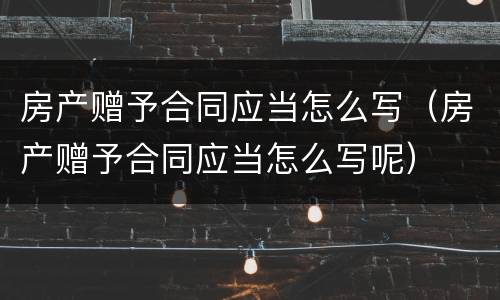 房产赠予合同应当怎么写（房产赠予合同应当怎么写呢）