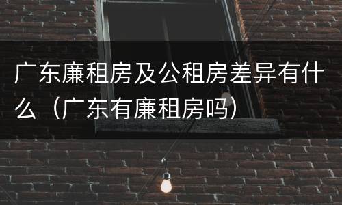 广东廉租房及公租房差异有什么（广东有廉租房吗）