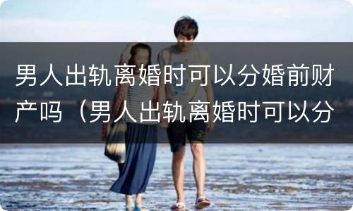 男人出轨离婚时可以分婚前财产吗（男人出轨离婚时可以分婚前财产吗）