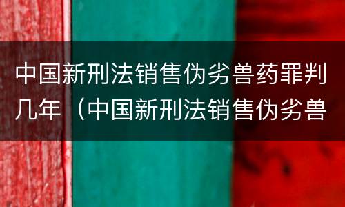 中国新刑法销售伪劣兽药罪判几年（中国新刑法销售伪劣兽药罪判几年以上）