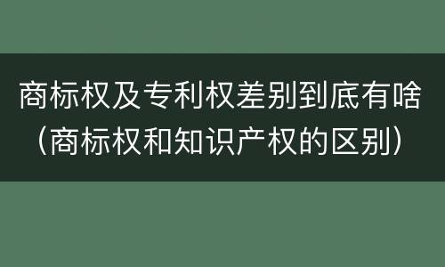 商标权及专利权差别到底有啥（商标权和知识产权的区别）