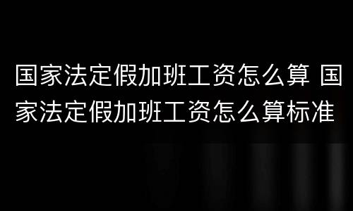 国家法定假加班工资怎么算 国家法定假加班工资怎么算标准