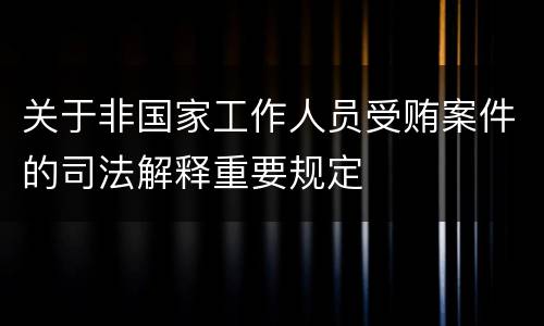 关于非国家工作人员受贿案件的司法解释重要规定