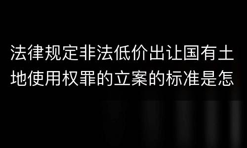 法律规定非法低价出让国有土地使用权罪的立案的标准是怎样的