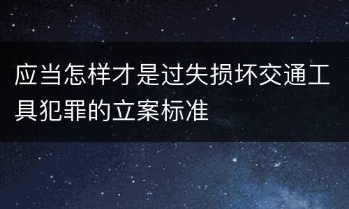 应当怎样才是过失损坏交通工具犯罪的立案标准