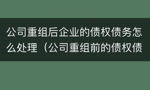 公司重组后企业的债权债务怎么处理（公司重组前的债权债务）