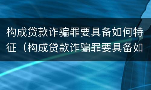 构成贷款诈骗罪要具备如何特征（构成贷款诈骗罪要具备如何特征才能立案）