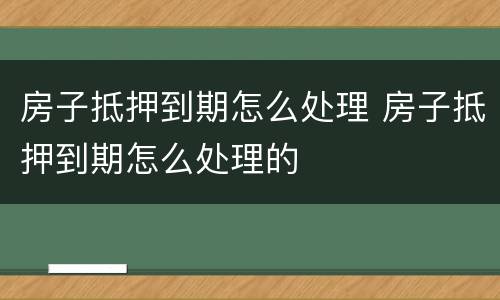房子抵押到期怎么处理 房子抵押到期怎么处理的