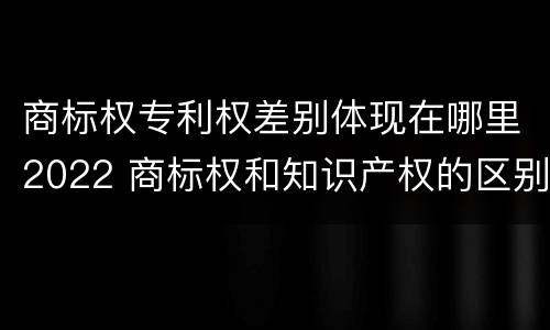 商标权专利权差别体现在哪里2022 商标权和知识产权的区别