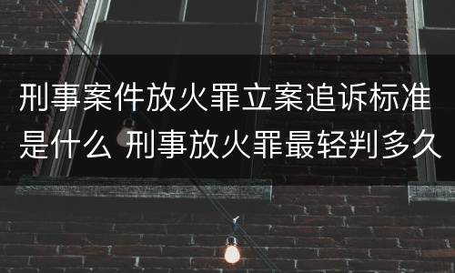 刑事案件放火罪立案追诉标准是什么 刑事放火罪最轻判多久