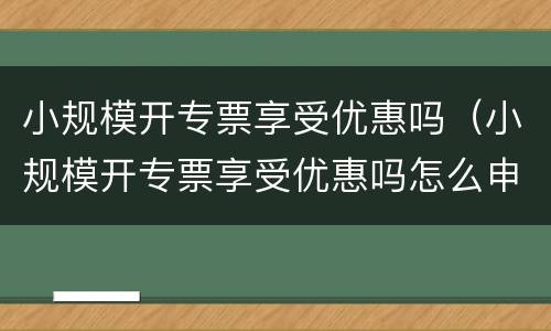 小规模开专票享受优惠吗（小规模开专票享受优惠吗怎么申请）
