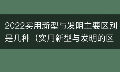 2022实用新型与发明主要区别是几种（实用新型与发明的区别）