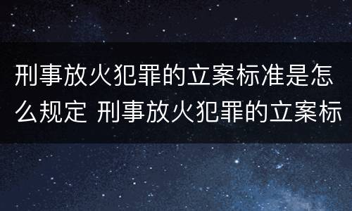 刑事放火犯罪的立案标准是怎么规定 刑事放火犯罪的立案标准是怎么规定出来的