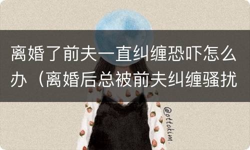 离婚了前夫一直纠缠恐吓怎么办（离婚后总被前夫纠缠骚扰）