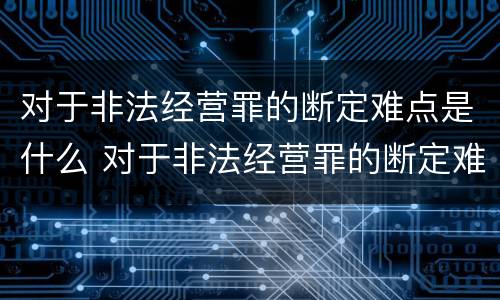 对于非法经营罪的断定难点是什么 对于非法经营罪的断定难点是什么意思