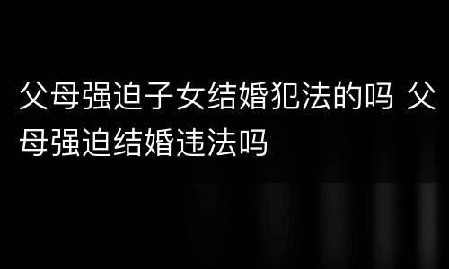 父母强迫子女结婚犯法的吗 父母强迫结婚违法吗