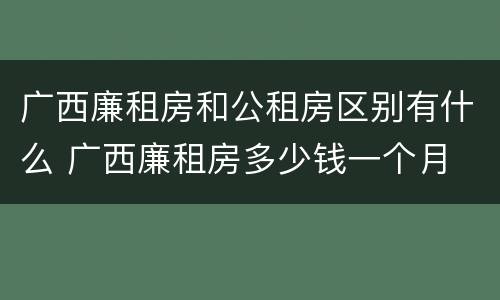 广西廉租房和公租房区别有什么 广西廉租房多少钱一个月