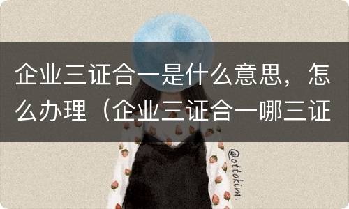 企业三证合一是什么意思，怎么办理（企业三证合一哪三证）