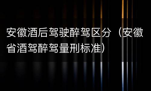 安徽酒后驾驶醉驾区分（安徽省酒驾醉驾量刑标准）