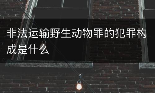 非法运输野生动物罪的犯罪构成是什么