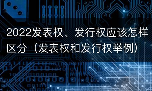 2022发表权、发行权应该怎样区分（发表权和发行权举例）