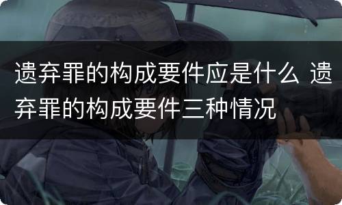 遗弃罪的构成要件应是什么 遗弃罪的构成要件三种情况