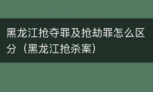 黑龙江抢夺罪及抢劫罪怎么区分（黑龙江抢杀案）