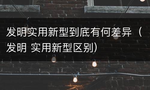 发明实用新型到底有何差异（发明 实用新型区别）