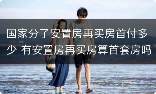 国家分了安置房再买房首付多少 有安置房再买房算首套房吗