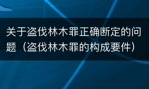 关于盗伐林木罪正确断定的问题（盗伐林木罪的构成要件）