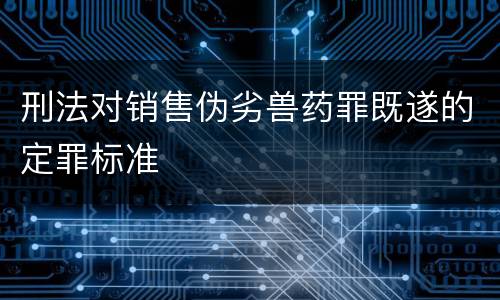 刑法对销售伪劣兽药罪既遂的定罪标准