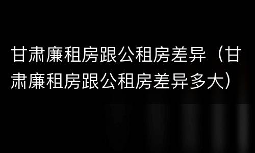 甘肃廉租房跟公租房差异（甘肃廉租房跟公租房差异多大）