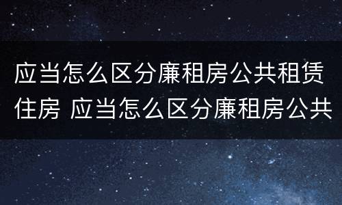 应当怎么区分廉租房公共租赁住房 应当怎么区分廉租房公共租赁住房和住宅