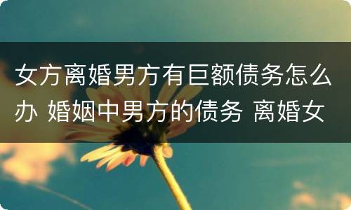 女方离婚男方有巨额债务怎么办 婚姻中男方的债务 离婚女方要还吗