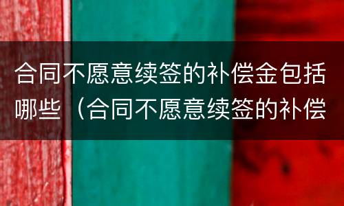 合同不愿意续签的补偿金包括哪些（合同不愿意续签的补偿金包括哪些费用）