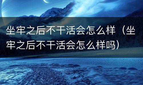 坐牢之后不干活会怎么样（坐牢之后不干活会怎么样吗）