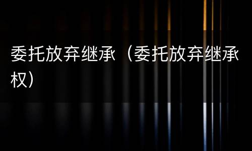 委托放弃继承（委托放弃继承权）