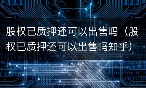 股权已质押还可以出售吗（股权已质押还可以出售吗知乎）