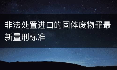 非法处置进口的固体废物罪最新量刑标准