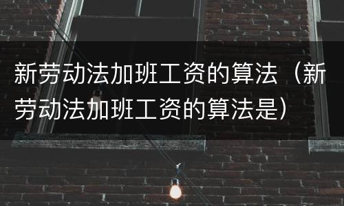 新劳动法加班工资的算法（新劳动法加班工资的算法是）