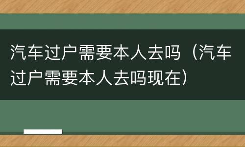 汽车过户需要本人去吗（汽车过户需要本人去吗现在）