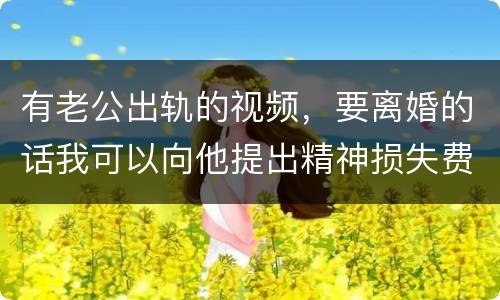有老公出轨的视频，要离婚的话我可以向他提出精神损失费索赔吗