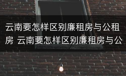 云南要怎样区别廉租房与公租房 云南要怎样区别廉租房与公租房的区别