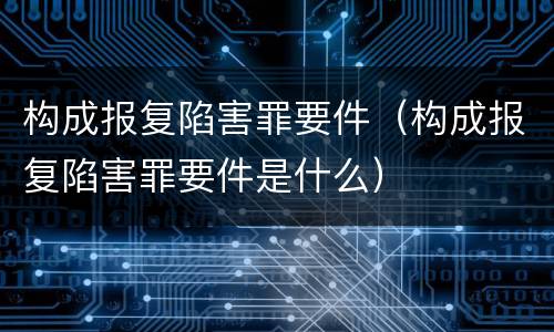 构成报复陷害罪要件（构成报复陷害罪要件是什么）