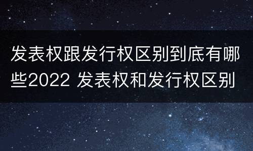 发表权跟发行权区别到底有哪些2022 发表权和发行权区别