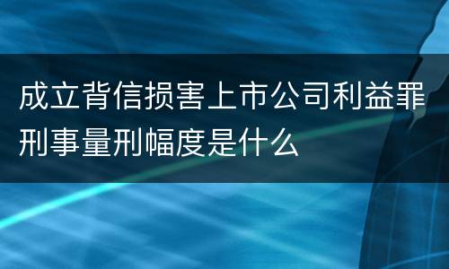 成立背信损害上市公司利益罪刑事量刑幅度是什么