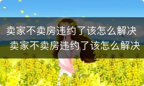 卖家不卖房违约了该怎么解决 卖家不卖房违约了该怎么解决问题