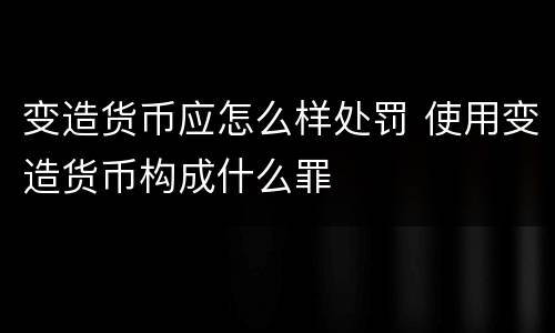 变造货币应怎么样处罚 使用变造货币构成什么罪