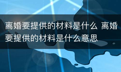 离婚要提供的材料是什么 离婚要提供的材料是什么意思
